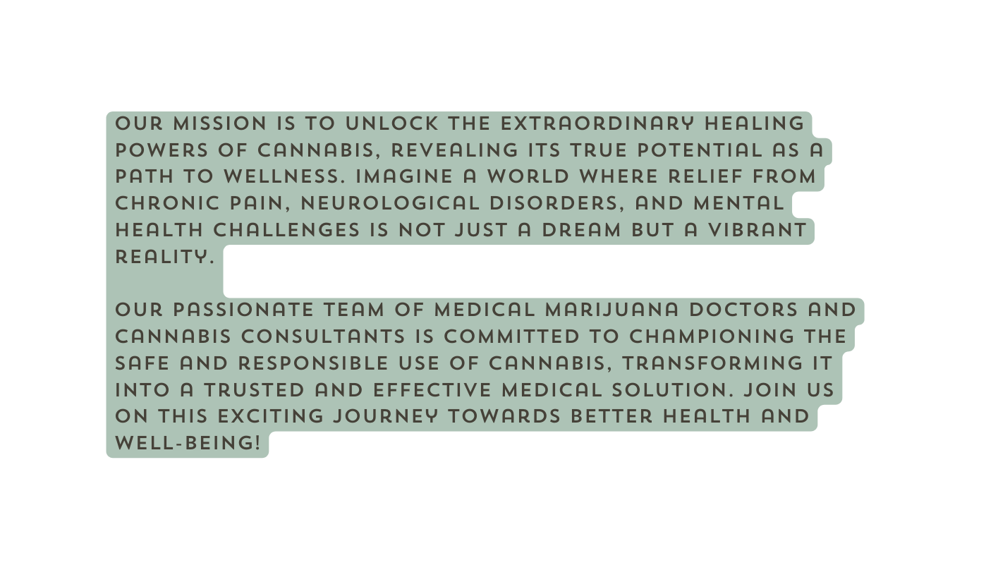 Our mission is to unlock the extraordinary healing powers of cannabis revealing its true potential as a path to wellness Imagine a world where relief from chronic pain neurological disorders and mental health challenges is not just a dream but a vibrant reality Our passionate team of Medical Marijuana Doctors and Cannabis Consultants is committed to championing the safe and responsible use of cannabis transforming it into a trusted and effective medical solution Join us on this exciting journey towards better health and well being